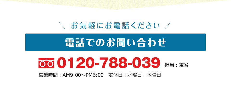 お気軽にお電話ください 電話でのお問い合わせ TEL:0120-788-039 担当 東谷 営業時間：AM9:00～PM6:00 定休日：水曜日、木曜日
